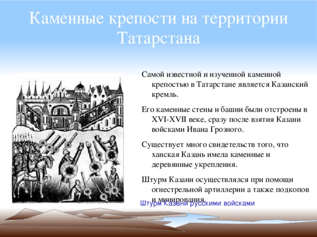 Каменные крепости на территории Татарстана Самой известной и изученной каменной крепостью в Татарстане является Казанский кремль. Его каменные стены и башни были отстроены в XVI-XVII веке, сразу после взятия Казани войсками Ивана Грозного. Существует много свидетельств того, что ханская Казань имела каменные и деревянные укрепления. Штурм Казани осуществлялся при помощи огнестрельной артиллерии а также подкопов и минирования. Штурм Казани русскими войсками 