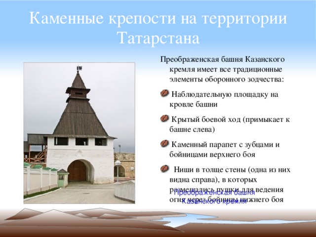 Каменные крепости на территории Татарстана Преображенская башня Казанского кремля имеет все традиционные элементы оборонного зодчества:  Наблюдательную площадку на кровле башни  Крытый боевой ход (примыкает к башне слева)  Каменный парапет с зубцами и бойницами верхнего боя  Ниши в толще стены (одна из них видна справа), в которых размещались пушки для ведения огня через бойницы нижнего боя Преображенская башня Казанского кремля 