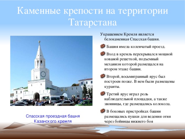 Каменные крепости на территории Татарстана Украшением Кремля является белокаменная Спасская башня.  Башня имела коленчатый проезд.  Вход в кремль перекрывался мощной кованой решеткой, подъемный механизм которой размещался на втором этаже башни.  Второй, восьмигранный ярус был построен позже. В нем были размещены куранты.  Третий ярус играл роль наблюдательной площадки, а также звонницы, где размещались колокола.  В боковых пристройках башни размещались пушки для ведения огня через бойницы нижнего боя Спасская проездная башня Казанского кремля 