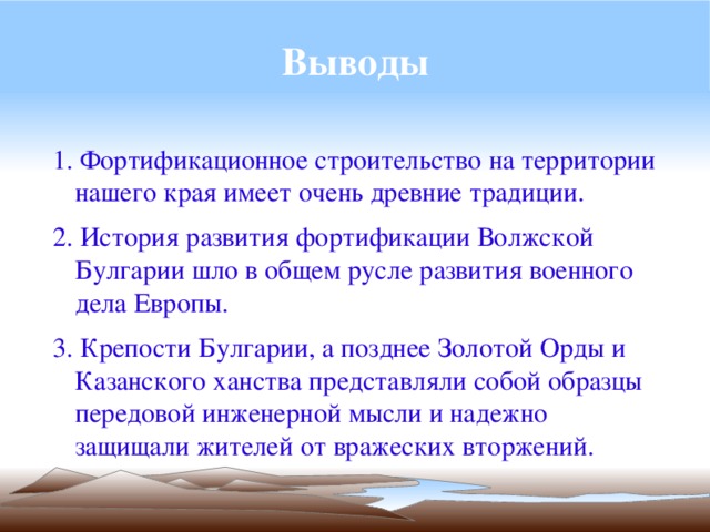 Выводы 1. Фортификационное строительство на территории нашего края имеет очень древние традиции. 2. История развития фортификации Волжской Булгарии шло в общем русле развития военного дела Европы. 3. Крепости Булгарии, а позднее Золотой Орды и Казанского ханства представляли собой образцы передовой инженерной мысли и надежно защищали жителей от вражеских вторжений. 