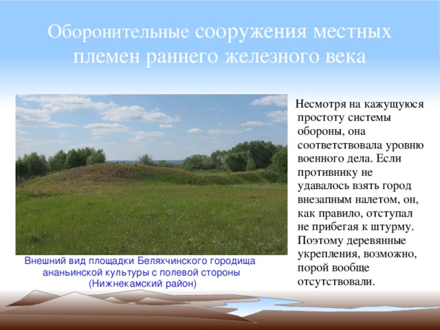 Оборонительные сооружения местных племен раннего железного века  Несмотря на кажущуюся простоту системы обороны, она соответствовала уровню военного дела. Если противнику не удавалось взять город внезапным налетом, он, как правило, отступал не прибегая к штурму. Поэтому деревянные укрепления, возможно, порой вообще отсутствовали. Внешний вид площадки Беляхчинского городища ананьинской культуры с полевой стороны  (Нижнекамский район) 