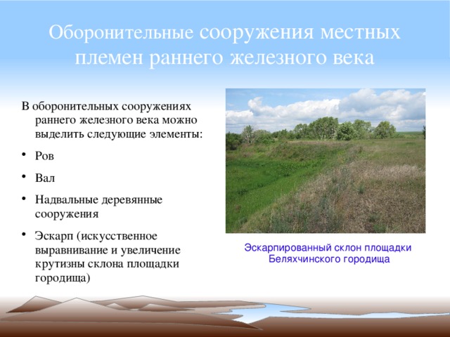 Оборонительные сооружения местных племен раннего железного века В оборонительных сооружениях раннего железного века можно выделить следующие элементы: Ров Вал Надвальные деревянные сооружения Эскарп (искусственное выравнивание и увеличение крутизны склона площадки городища) Эскарпированный склон площадки Беляхчинского городища 