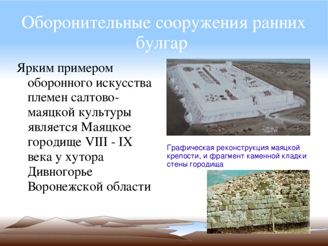 Оборонительные сооружения ранних булгар  Ярким примером оборонного искусства племен салтово-маяцкой культуры является Маяцкое городище VIII - IX века у хутора Дивногорье Воронежской области Графическая реконструкция маяцкой крепости, и фрагмент каменной кладки стены городища 