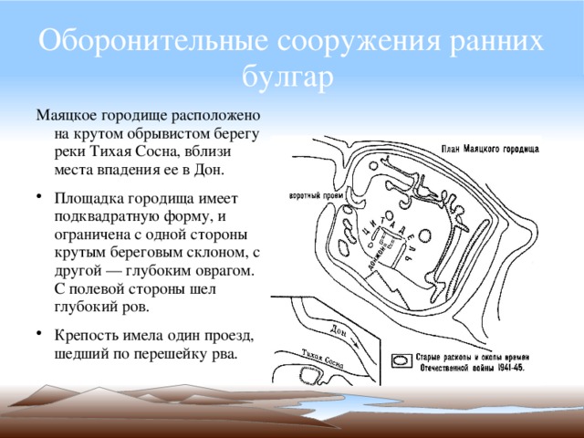 Оборонительные сооружения ранних булгар  Маяцкое городище расположено на крутом обрывистом берегу реки Тихая Сосна, вблизи места впадения ее в Дон. Площадка городища имеет подквадратную форму, и ограничена с одной стороны крутым береговым склоном, с другой — глубоким оврагом. С полевой стороны шел глубокий ров. Крепость имела один проезд, шедший по перешейку рва. 