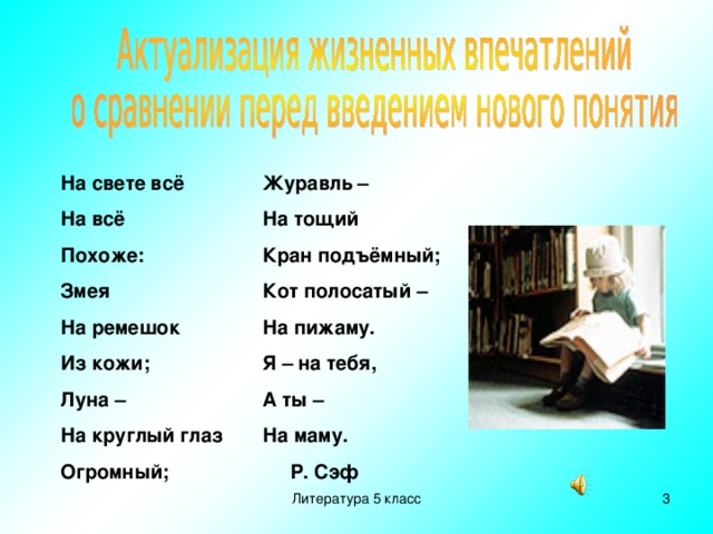 На свете всё На всё Похоже: Змея На ремешок Из кожи; Луна – На круглый глаз Огромный; Журавль – На тощий Кран подъёмный; Кот полосатый – На пижаму. Я – на тебя, А ты – На маму.  Р. Сэф Литература 5 класс  