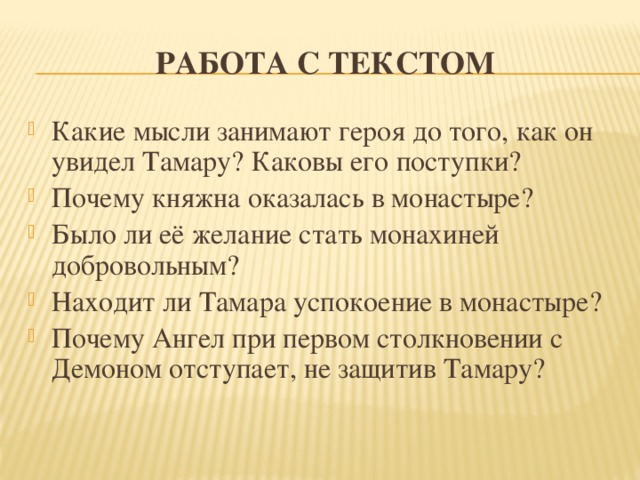 Работа с текстом Какие мысли занимают героя до того, как он увидел Тамару? Каковы его поступки? Почему княжна оказалась в монастыре? Было ли её желание стать монахиней добровольным? Находит ли Тамара успокоение в монастыре? Почему Ангел при первом столкновении с Демоном отступает, не защитив Тамару? 
