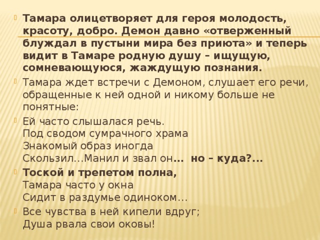Тамара олицетворяет для героя молодость, красоту, добро. Демон давно «отверженный блуждал в пустыни мира без приюта» и теперь видит в Тамаре родную душу – ищущую, сомневающуюся, жаждущую познания. Тамара ждет встречи с Демоном, слушает его речи, обращенные к ней одной и никому больше не понятные: Ей часто слышалася речь.  Под сводом сумрачного храма   Знакомый образ иногда   Скользил…Манил и звал он … но – куда?... Тоской и трепетом полна,  Тамара часто у окна  Сидит в раздумье одиноком… Все чувства в ней кипели вдруг;  Душа рвала свои оковы! 