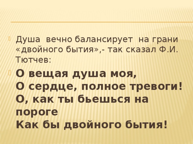 Душа вечно балансирует на грани «двойного бытия»,- так сказал Ф.И. Тютчев: О вещая душа моя,  О сердце, полное тревоги!  О, как ты бьешься на пороге  Как бы двойного бытия! 