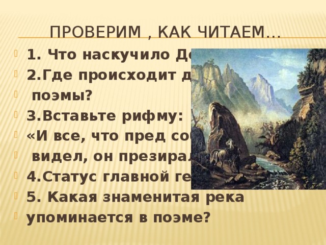 Проверим , как читаем… 1. Что наскучило Демону? 2.Где происходит действие  поэмы? 3.Вставьте рифму: «И все, что пред собой он  видел, он презирал иль (….)» 4.Статус главной героини. 5. Какая знаменитая река упоминается в поэме? 