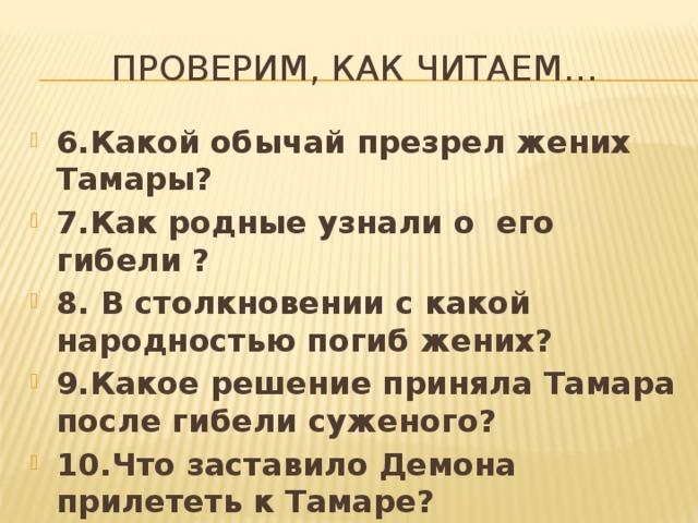 Проверим, как читаем… 6.Какой обычай презрел жених Тамары? 7.Как родные узнали о его гибели ? 8. В столкновении с какой народностью погиб жених? 9.Какое решение приняла Тамара после гибели суженого? 10.Что заставило Демона прилететь к Тамаре? 