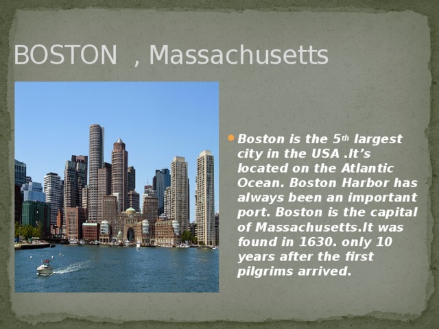 BOSTON , Massachusetts Boston is the 5 th largest city in the USA .It’s located on the Atlantic Ocean. Boston Harbor has always been an important port. Boston is the capital of Massachusetts.It was found in 1630. only 10 years after the first pilgrims arrived.  