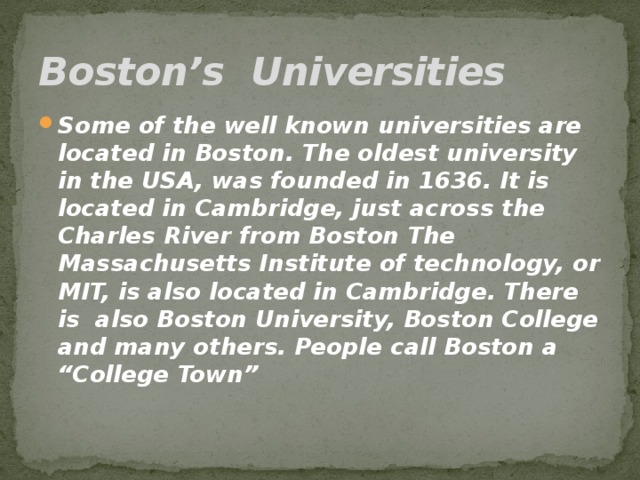 Boston’s Universities Some of the well known universities are located in Boston. The oldest university in the USA, was founded in 1636. It is located in Cambridge, just across the Charles River from Boston The Massachusetts Institute of technology, or MIT, is also located in Cambridge. There is also Boston University, Boston College and many others. People call Boston a “College Town” 