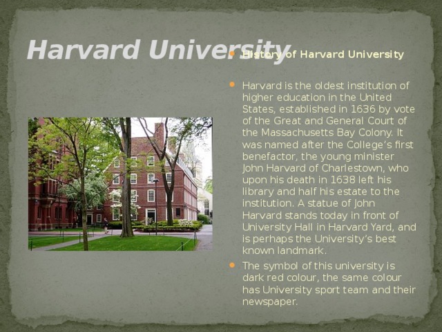 Harvard University History of Harvard University  Harvard is the oldest institution of higher education in the United States, established in 1636 by vote of the Great and General Court of the Massachusetts Bay Colony. It was named after the College’s first benefactor, the young minister John Harvard of Charlestown, who upon his death in 1638 left his library and half his estate to the institution. A statue of John Harvard stands today in front of University Hall in Harvard Yard, and is perhaps the University’s best known landmark. The symbol of this university is dark red colour, the same colour has University sport team and their newspaper.  