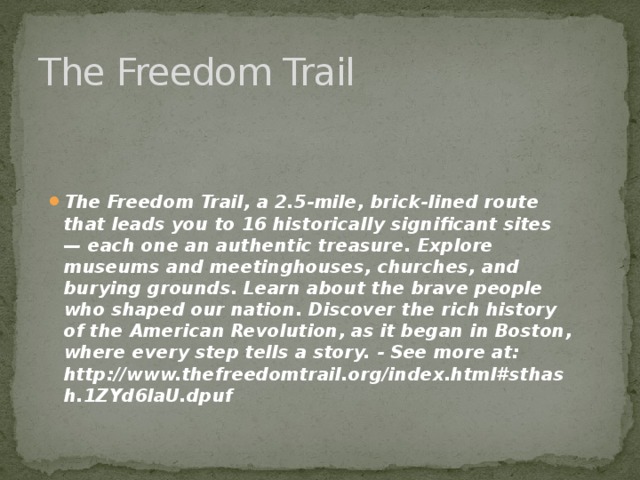 The Freedom Trail The Freedom Trail, a 2.5-mile, brick-lined route that leads you to 16 historically significant sites — each one an authentic treasure. Explore museums and meetinghouses, churches, and burying grounds. Learn about the brave people who shaped our nation. Discover the rich history of the American Revolution, as it began in Boston, where every step tells a story. - See more at: http://www.thefreedomtrail.org/index.html#sthash.1ZYd6laU.dpuf 