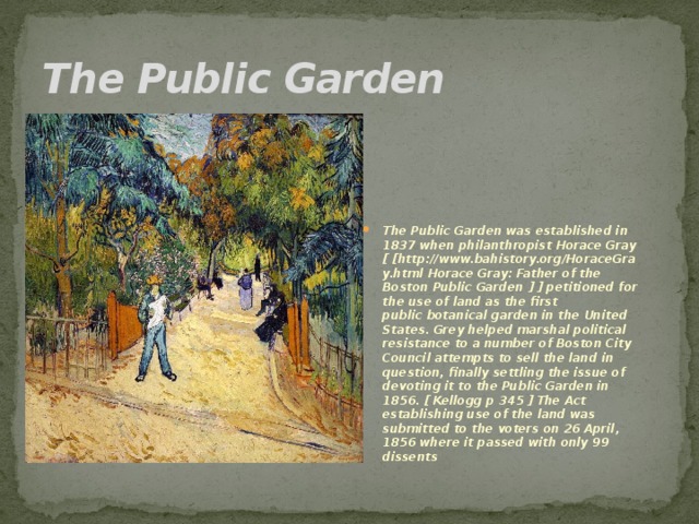 The Public Garden The Public Garden was established in 1837 when philanthropist Horace Gray [ [http://www.bahistory.org/HoraceGray.html Horace Gray: Father of the Boston Public Garden ] ] petitioned for the use of land as the first public botanical garden in the United States. Grey helped marshal political resistance to a number of Boston City Council attempts to sell the land in question, finally settling the issue of devoting it to the Public Garden in 1856. [ Kellogg p 345 ] The Act establishing use of the land was submitted to the voters on 26 April, 1856 where it passed with only 99 dissents 