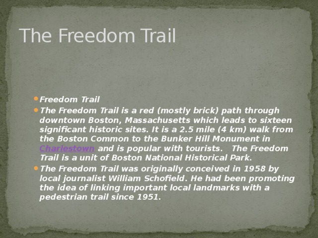 The Freedom Trail Freedom Trail The Freedom Trail is a red (mostly brick) path through downtown Boston, Massachusetts which leads to sixteen significant historic sites. It is a 2.5 mile (4 km) walk from the Boston Common to the Bunker Hill Monument in  Charlestown  and is popular with tourists. The Freedom Trail is a unit of Boston National Historical Park. The Freedom Trail was originally conceived in 1958 by local journalist William Schofield. He had been promoting the idea of linking important local landmarks with a pedestrian trail since 1951. 