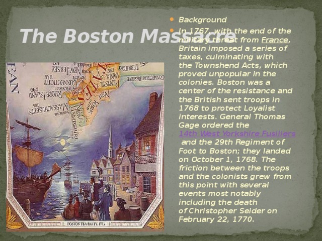 The Boston Massacre Background In 1767, with the end of the military threat from  France , Britain imposed a series of taxes, culminating with the Townshend Acts, which proved unpopular in the colonies. Boston was a center of the resistance and the British sent troops in 1768 to protect Loyalist interests. General Thomas Gage ordered the  14th West Yorkshire Fusiliers  and the 29th Regiment of Foot to Boston; they landed on October 1, 1768. The friction between the troops and the colonists grew from this point with several events most notably including the death of Christopher Seider on February 22, 1770. 