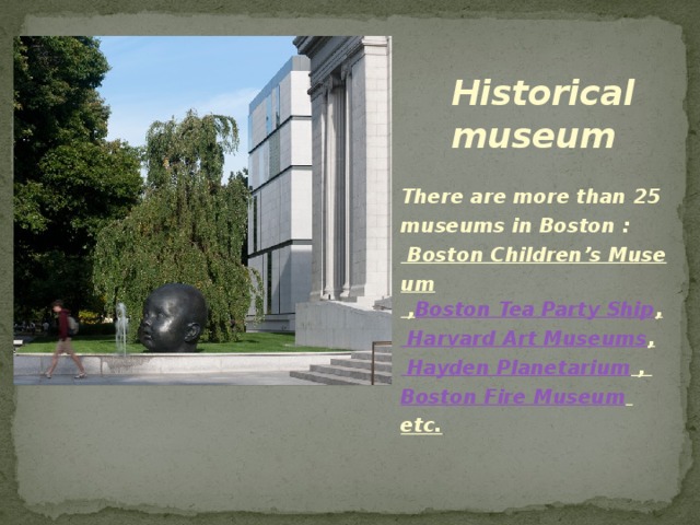 Historical museum There are more than 25 museums in Boston : Boston Children’s Museum , Boston Tea Party Ship , Harvard Art Museums , Hayden Planetarium , Boston Fire Museum etc. 