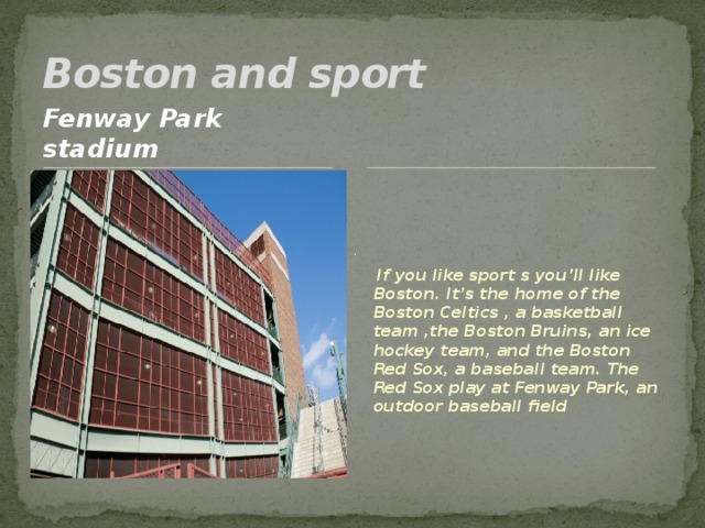 Boston and sport Fenway Park stadium .  If you like sport s you’ll like Boston. It’s the home of the Boston Celtics , a basketball team ,the Boston Bruins, an ice hockey team, and the Boston Red Sox, a baseball team. The Red Sox play at Fenway Park, an outdoor baseball field 