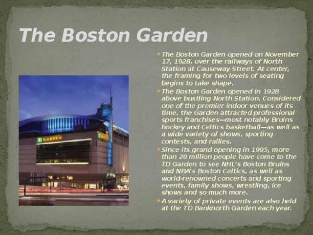 The Boston Garden   The Boston Garden opened on November 17, 1928, over the railways of North Station at Causeway Street. At center, the framing for two levels of seating begins to take shape. The Boston Garden opened in 1928 above bustling North Station. Considered one of the premier indoor venues of its time, the Garden attracted professional sports franchises—most notably Bruins hockey and Celtics basketball—as well as a wide variety of shows, sporting contests, and rallies. Since its grand opening in 1995, more than 20 million people have come to the TD Garden to see NHL's Boston Bruins and NBA's Boston Celtics, as well as world-renowned concerts and sporting events, family shows, wrestling, ice shows and so much more. A variety of private events are also held at the TD Banknorth Garden each year.  