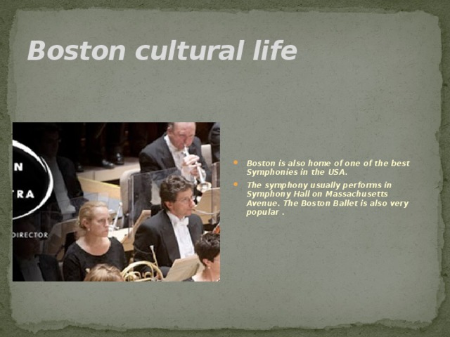 Boston cultural life Boston is also home of one of the best Symphonies in the USA. The symphony usually performs in Symphony Hall on Massachusetts Avenue. The Boston Ballet is also very popular .  