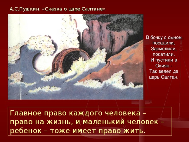 А.С.Пушкин. «Сказка о царе Салтане» В бочку с сыном посадили,  Засмолили, покатили,  И пустили в Окиян -  Так велел де царь Салтан. Главное право каждого человека – право на жизнь, и маленький человек – ребенок – тоже имеет право жить. 