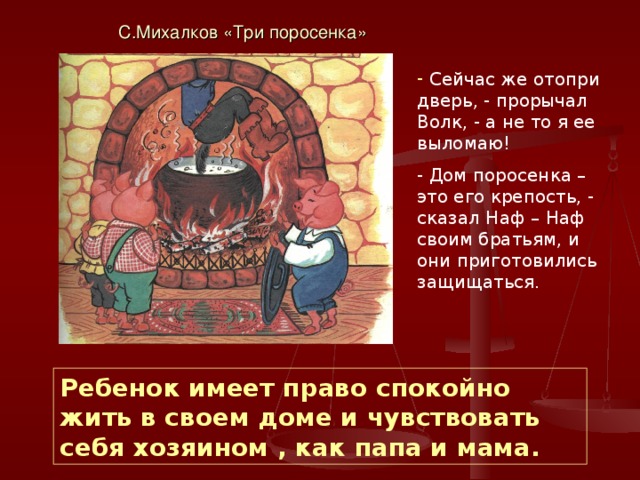С.Михалков «Три поросенка»  Сейчас же отопри дверь, - прорычал Волк, - а не то я ее выломаю! - Дом поросенка – это его крепость, - сказал Наф – Наф своим братьям, и они приготовились защищаться. Ребенок имеет право спокойно жить в своем доме и чувствовать себя хозяином , как папа и мама. 