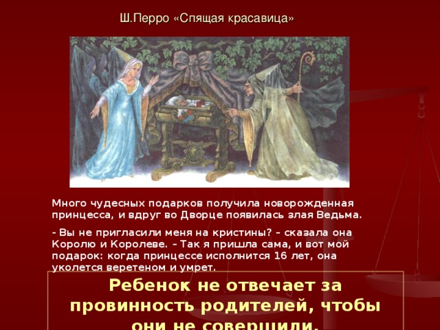 Ш.Перро «Спящая красавица» Много чудесных подарков получила новорожденная принцесса, и вдруг во Дворце появилась злая Ведьма. - Вы не пригласили меня на кристины? – сказала она Королю и Королеве. – Так я пришла сама, и вот мой подарок: когда принцессе исполнится 16 лет, она уколется веретеном и умрет. Ребенок не отвечает за провинность родителей, чтобы они не совершили. 