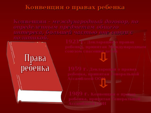 Конвенция о правах ребенка Конвенция - международный договор, по определенным предметам общего интереса, большей частью вне связи с политикой. 1923 г. Декларация о правах ребенка, принятая Международным союзом спасения детей 1959 г. Декларация о правах ребенка, принятая Генеральной Ассамблеей ООН 1989 г. Конвенция о правах ребенка, принятая Генеральной Ассамблеей ООН 