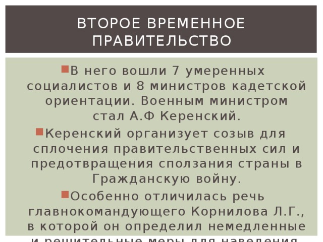 Второе временное правительство В него вошли 7 умеренных социалистов и 8 министров кадетской ориентации. Военным министром стал А.Ф Керенский. Керенский организует созыв для сплочения правительственных сил и предотвращения сползания страны в Гражданскую войну. Особенно отличилась речь главнокомандующего Корнилова Л.Г., в которой он определил немедленные и решительные меры для наведения дисциплины на фронте и в тылу. 