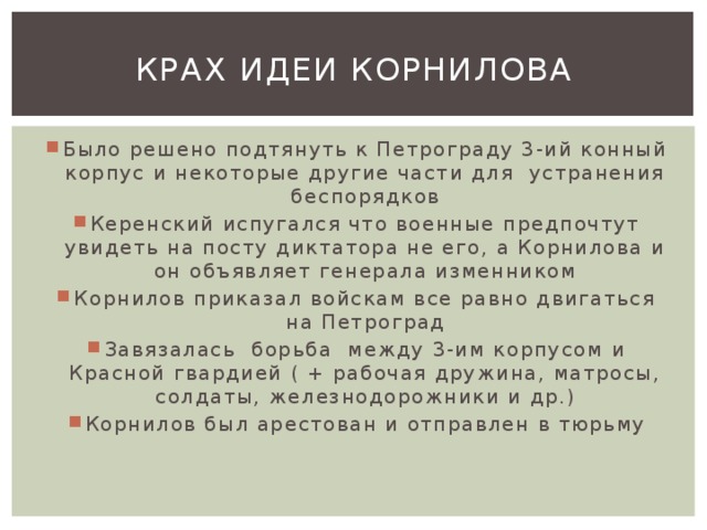 Крах идеи корнилова Было решено подтянуть к Петрограду 3-ий конный корпус и некоторые другие части для устранения беспорядков Керенский испугался что военные предпочтут увидеть на посту диктатора не его, а Корнилова и он объявляет генерала изменником Корнилов приказал войскам все равно двигаться на Петроград Завязалась борьба между 3-им корпусом и Красной гвардией ( + рабочая дружина, матросы, солдаты, железнодорожники и др.) Корнилов был арестован и отправлен в тюрьму 