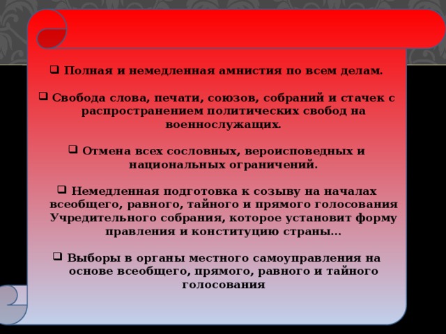 Полная и немедленная амнистия по всем делам.  Свобода слова, печати, союзов, собраний и стачек с распространением политических свобод на военнослужащих.  Отмена всех сословных, вероисповедных и национальных ограничений.  Немедленная подготовка к созыву на началах всеобщего, равного, тайного и прямого голосования Учредительного собрания, которое установит форму правления и конституцию страны…  Выборы в органы местного самоуправления на основе всеобщего, прямого, равного и тайного голосования Из декларации временного правительства  