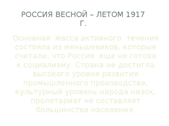 Россия весной – летом 1917 г. Основная масса активного течения состояла из меньшевиков, которые считали, что Россия еще не готова к социализму. Страна не достигла высокого уровня развития промышленного производства, культурный уровень народа низок, пролетариат не составляет большинства населения. 