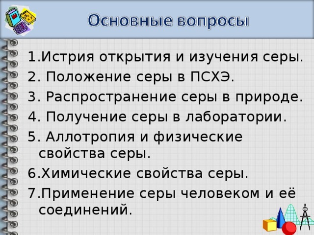 1.Истрия открытия и изучения серы. 2. Положение серы в ПСХЭ. 3. Распространение серы в природе. 4. Получение серы в лаборатории. 5. Аллотропия и физические свойства серы. 6.Химические свойства серы. 7.Применение серы человеком и её соединений. 