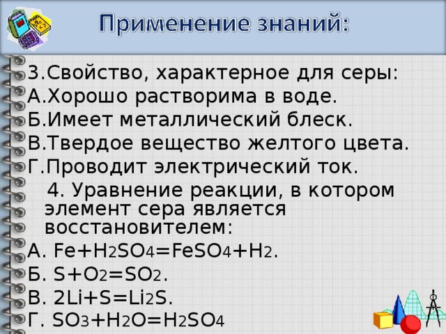 3.Свойство, характерное для серы: А.Хорошо растворима в воде. Б.Имеет металлический блеск. В.Твердое вещество желтого цвета. Г.Проводит электрический ток.  4. Уравнение реакции, в котором элемент сера является восстановителем: А . Fe+H 2 SO 4 =FeSO 4 +H 2 . Б . S+O 2 =SO 2 . В. 2Li+S=Li 2 S. Г. SO 3 +H 2 O=H 2 SO 4 