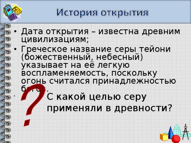 Дата открытия – известна древним цивилизациям; Греческое название серы тейони (божественный, небесный) указывает на её легкую воспламеняемость, поскольку огонь считался принадлежностью богов.  С какой целью серу применяли в древности? 