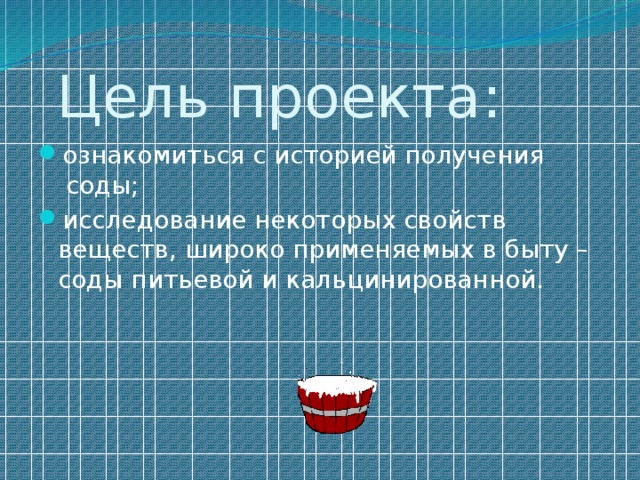          Цель проекта: ознакомиться с историей получения  соды; исследование некоторых свойств веществ, широко применяемых в быту – соды питьевой и кальцинированной. 