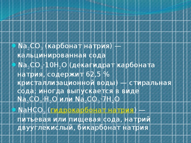 Na 2 CO 3 (карбонат натрия) — кальцинированная сода Na 2 CO 3 ·10H 2 O (декагидрат карбоната натрия, содержит 62,5 % кристаллизационной воды) — стиральная сода; иногда выпускается в виде Na 2 CO 3 ·H 2 O или Na 2 CO 3 ·7H 2 O NaHCO 3 ( гидрокарбонат натрия ) — питьевая или пищевая сода, натрий двууглекислый, бикарбонат натрия 