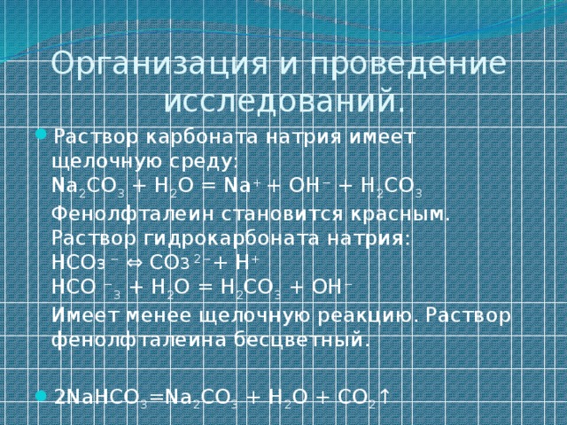 Организация и проведение исследований. Раствор карбоната натрия имеет щелочную среду:  Na 2 CO 3 + H 2 O = Na + + OH − + H 2 CO 3  Фенолфталеин становится красным.  Раствор гидрокарбоната натрия:  НCO 3 − ⇔ CO 3 2− + H +  HCO − 3 + H 2 O = H 2 CO 3 + OH −  Имеет менее щелочную реакцию. Раствор фенолфталеина бесцветный. 2NaHCO 3 =Na 2 CO 3 + H 2 O + CO 2 ↑ 