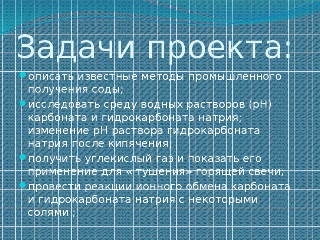 Задачи проекта: описать известные методы промышленного получения соды; исследовать среду водных растворов (рН) карбоната и гидрокарбоната натрия; изменение рН раствора гидрокарбоната натрия после кипячения; получить углекислый газ и показать его применение для « тушения» горящей свечи; провести реакции ионного обмена карбоната и гидрокарбоната натрия с некоторыми солями ; 