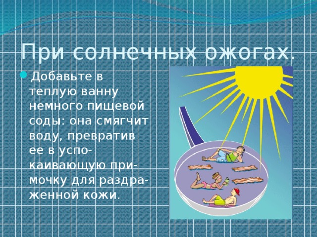 При солнечных ожогах. Добавьте в теплую ванну немного пищевой соды: она смягчит воду, превратив ее в успо-каивающую при-мочку для раздра-женной кожи. 