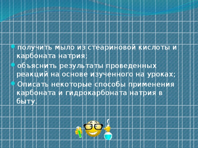 получить мыло из стеариновой кислоты и карбоната натрия; объяснить результаты проведенных реакций на основе изученного на уроках; Описать некоторые способы применения карбоната и гидрокарбоната натрия в быту. 