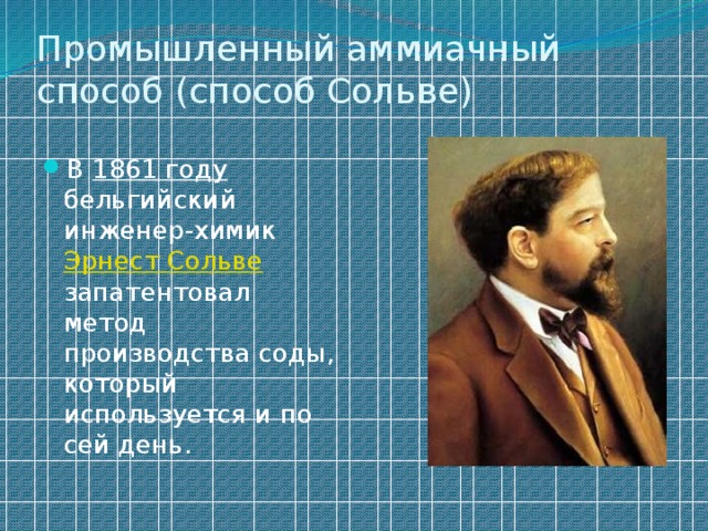 Промышленный аммиачный способ (способ Сольве)   В 1861 году бельгийский инженер-химик Эрнест Сольве запатентовал метод производства соды, который используется и по сей день. 