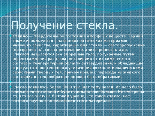  Получение стекла. Стекло — твердотельное состояние аморфных веществ. Термин также используется в названиях оптических материалов, имеющих свойства, характерные для стекла — светопропускание (прозрачность), светопреломление, анизотропность и др. Стеклом называются все аморфные тела, получаемые путем переохлаждения расплава, независимо от их химического состава и температурной области затвердевания, и обладающие в результате постепенного увеличения вязкости механическими свойствами твердых тел, причем процесс перехода из жидкого состояния в стеклообразное должен быть обратимым.   Стекло появилось более 3000 тыс. лет тому назад. Из него было сделано много вещей и будет сделано еще больше. Не смотря на то, что все знаю на бытовом уровне, что такое стекло, нет точного научного определения этого материала. 