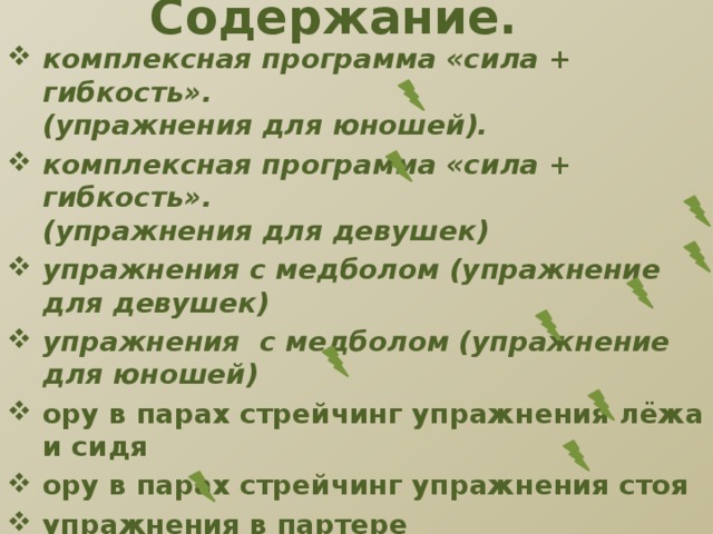 Содержание. комплексная программа «сила + гибкость».  (упражнения для юношей). комплексная программа «cила + гибкость».  (упражнения для девушек) упражнения с медболом (упражнение для девушек) упражнения с медболом (упражнение для юношей) ору в парах стрейчинг упражнения лёжа и сидя ору в парах стрейчинг упражнения стоя упражнения в партере фитнес-форте-1 (упражнение для девушек) фитнес-форте (упражнение для юношей) Ресурсы.           