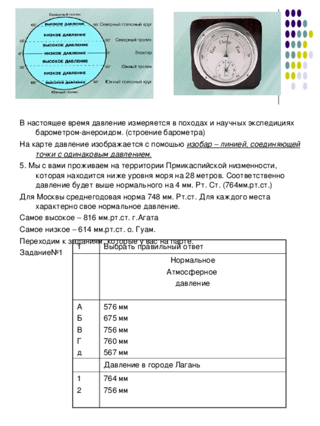 В настоящее время давление измеряется в походах и научных экспедициях барометром-анероидом. (строение барометра) На карте давление изображается с помощью изобар – линией, соединяющей точки с одинаковым давлением. 5. Мы с вами проживаем на территории Прмикаспийской низменности, которая находится ниже уровня моря на 28 метров. Соответственно давление будет выше нормального на 4 мм. Рт. Ст. (764мм.рт.ст.) Для Москвы среднегодовая норма 748 мм. Рт.ст. Для каждого места характерно свое нормальное давление. Самое высокое – 816 мм.рт.ст. г.Агата Самое низкое – 614 мм.рт.ст. о. Гуам. Переходим к заданиям, которые у вас на парте. Задание№1 1 Выбрать правильный ответ А Б В Г д Нормальное Атмосферное давление 576 мм 675 мм 756 мм 760 мм 567 мм 1 2 Давление в городе Лагань 764 мм 756 мм 