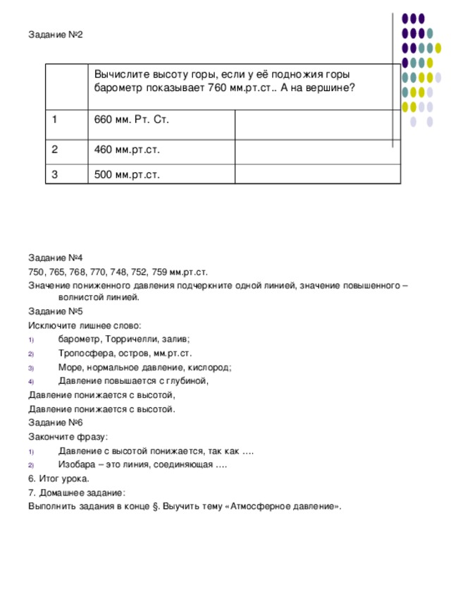 Задание №2 Задание №4 750, 765, 768, 770, 748, 752, 759 мм.рт.ст. Значение пониженного давления подчеркните одной линией, значение повышенного – волнистой линией. Задание №5 Исключите лишнее слово: барометр, Торричелли, залив; Тропосфера, остров, мм.рт.ст. Море, нормальное давление, кислород; Давление повышается с глубиной, Давление понижается с высотой, Давление понижается с высотой. Задание №6 Закончите фразу: Давление с высотой понижается, так как …. Изобара – это линия, соединяющая …. 6. Итог урока. 7. Домашнее задание: Выполнить задания в конце § . Выучить тему «Атмосферное давление». Вычислите высоту горы, если у её подножия горы барометр показывает 760 мм.рт.ст.. А на вершине? 1 660 мм. Рт. Ст. 2 460 мм.рт.ст. 3 500 мм.рт.ст. 