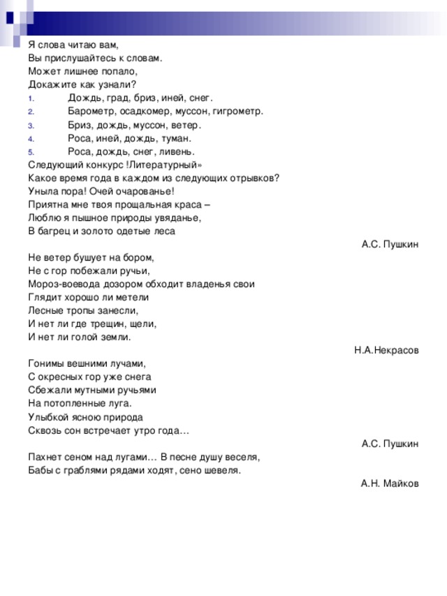 Я слова читаю вам, Вы прислушайтесь к словам. Может лишнее попало, Докажите как узнали? Дождь, град, бриз, иней, снег. Барометр, осадкомер, муссон, гигрометр. Бриз, дождь, муссон, ветер. Роса, иней, дождь, туман. Роса, дождь, снег, ливень. Следующий конкурс !Литературный» Какое время года в каждом из следующих отрывков? Уныла пора! Очей очарованье! Приятна мне твоя прощальная краса – Люблю я пышное природы увяданье, В багрец и золото одетые леса А.С. Пушкин Не ветер бушует на бором, Не с гор побежали ручьи, Мороз-воевода дозором обходит владенья свои Глядит хорошо ли метели Лесные тропы занесли, И нет ли где трещин, щели, И нет ли голой земли. Н.А.Некрасов Гонимы вешними лучами, С окресных гор уже снега Сбежали мутными ручьями На потопленные луга. Улыбкой ясною природа Сквозь сон встречает утро года… А.С. Пушкин Пахнет сеном над лугами… В песне душу веселя, Бабы с граблями рядами ходят, сено шевеля. А.Н. Майков 