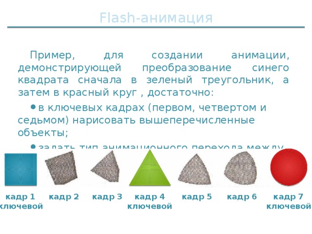 Flash-анимация Пример, для создании анимации, демонстрирующей преобразование синего квадрата сначала в зеленый треугольник, а затем в красный круг , достаточно: в ключевых кадрах (первом, четвертом и седьмом) нарисовать вышеперечисленные объекты; задать тип анимационного перехода между ними. кадр 5 кадр 7 кадр 6 кадр 1 кадр 4 кадр 3 кадр 2 ключевой ключевой ключевой 