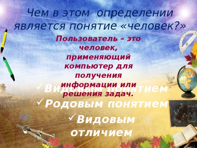 Чем в этом определении является понятие «человек?» Пользователь – это человек, применяющий компьютер для получения информации или решения задач. Видовым понятием Родовым понятием Видовым отличием 